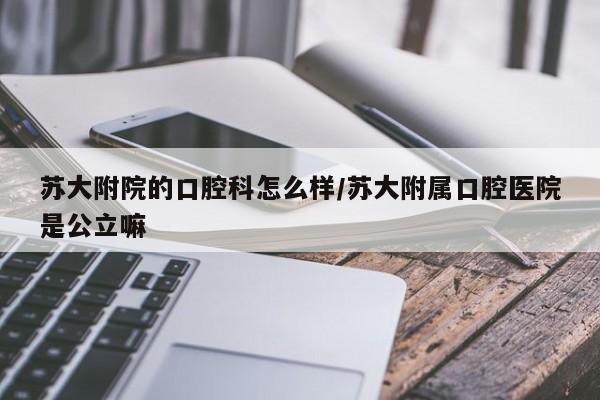 苏大附院的口腔科怎么样/苏大附属口腔医院是公立嘛