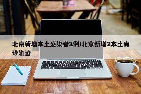 北京新增本土感染者2例/北京新增2本土确诊轨迹