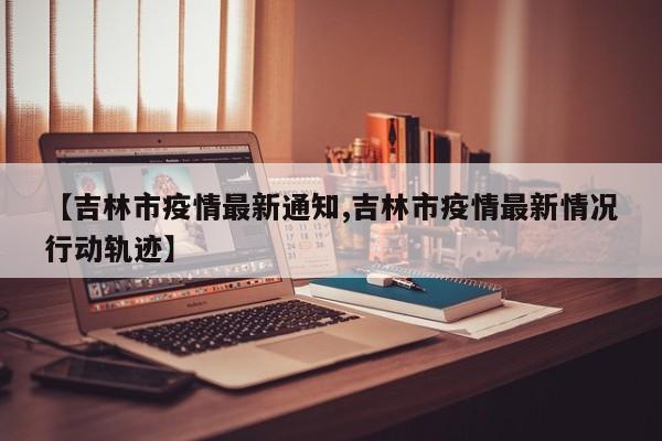 【吉林市疫情最新通知,吉林市疫情最新情况行动轨迹】