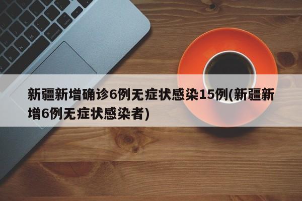 新疆新增确诊6例无症状感染15例(新疆新增6例无症状感染者)