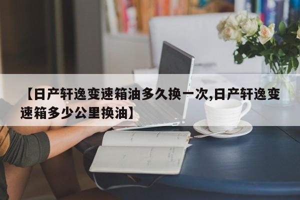 【日产轩逸变速箱油多久换一次,日产轩逸变速箱多少公里换油】