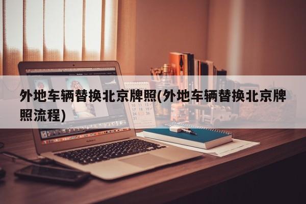 外地车辆替换北京牌照(外地车辆替换北京牌照流程)