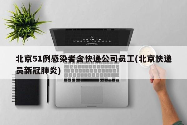 北京51例感染者含快递公司员工(北京快递员新冠肺炎)