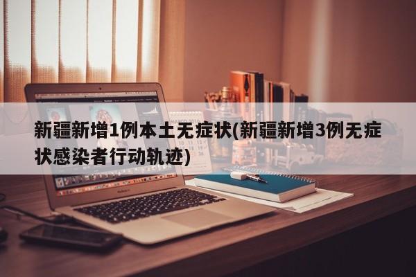 新疆新增1例本土无症状(新疆新增3例无症状感染者行动轨迹)