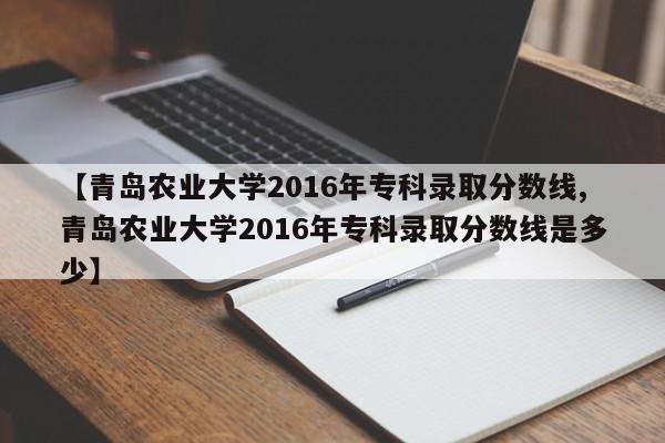 【青岛农业大学2016年专科录取分数线,青岛农业大学2016年专科录取分数线是多少】
