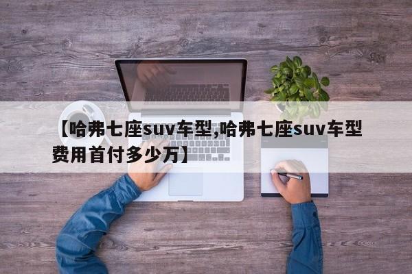 【哈弗七座suv车型,哈弗七座suv车型费用首付多少万】