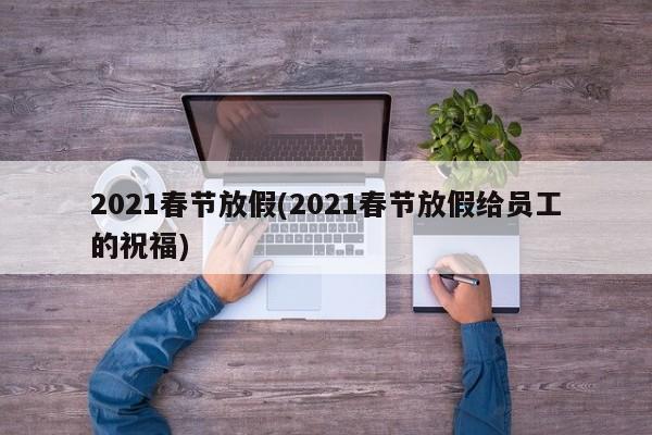 2021春节放假(2021春节放假给员工的祝福)