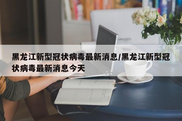 黑龙江新型冠状病毒最新消息/黑龙江新型冠状病毒最新消息今天