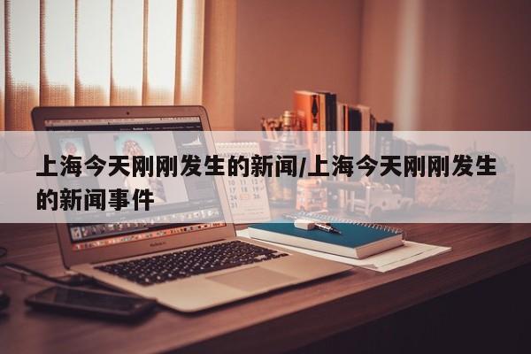上海今天刚刚发生的新闻/上海今天刚刚发生的新闻事件