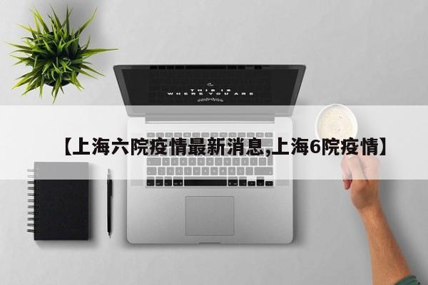【上海六院疫情最新消息,上海6院疫情】