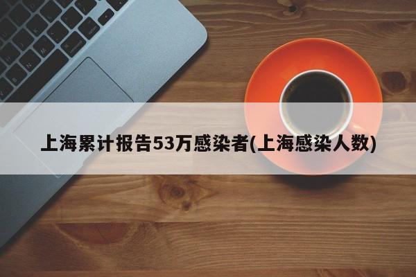 上海累计报告53万感染者(上海感染人数)