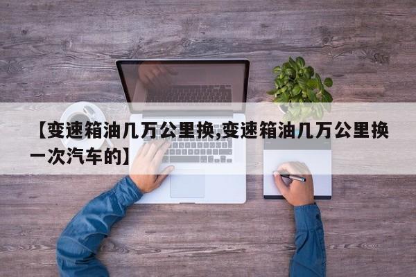 【变速箱油几万公里换,变速箱油几万公里换一次汽车的】
