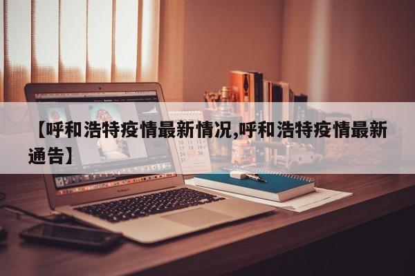 【呼和浩特疫情最新情况,呼和浩特疫情最新通告】
