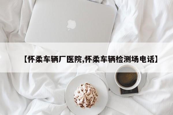 【怀柔车辆厂医院,怀柔车辆检测场电话】