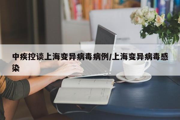 中疾控谈上海变异病毒病例/上海变异病毒感染