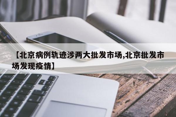 【北京病例轨迹涉两大批发市场,北京批发市场发现疫情】