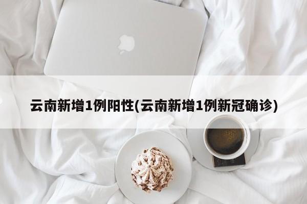 云南新增1例阳性(云南新增1例新冠确诊)
