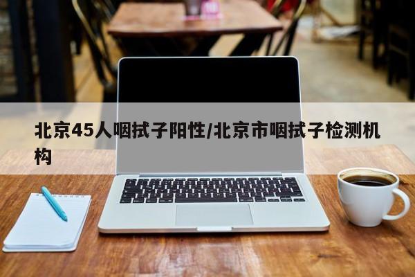 北京45人咽拭子阳性/北京市咽拭子检测机构