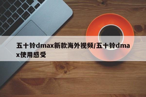 五十铃dmax新款海外视频/五十铃dmax使用感受