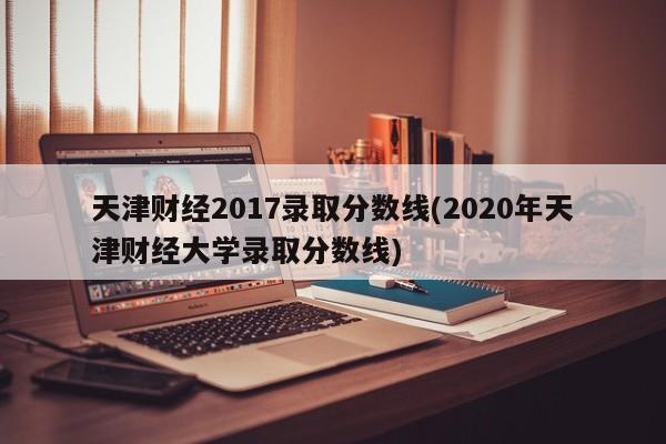 天津财经2017录取分数线(2020年天津财经大学录取分数线)