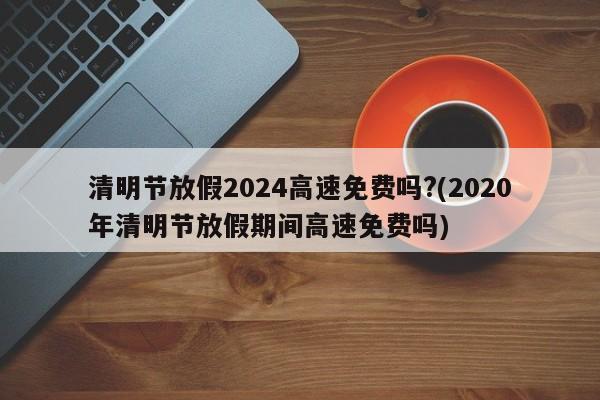 清明节放假2024高速免费吗?(2020年清明节放假期间高速免费吗)