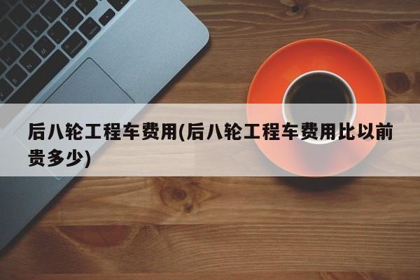 后八轮工程车费用(后八轮工程车费用比以前贵多少)