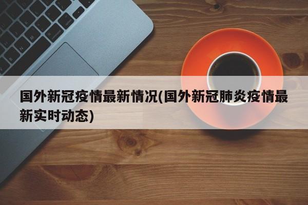 国外新冠疫情最新情况(国外新冠肺炎疫情最新实时动态)
