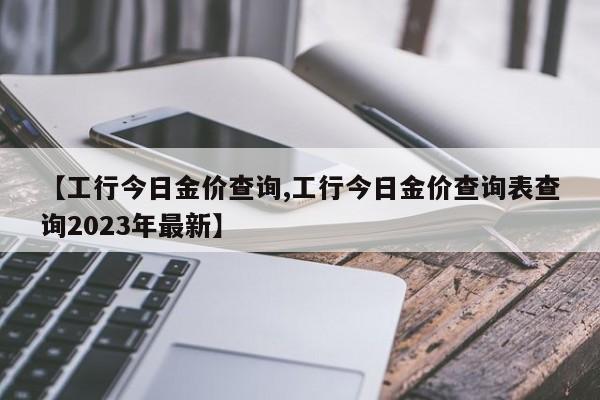 【工行今日金价查询,工行今日金价查询表查询2023年最新】