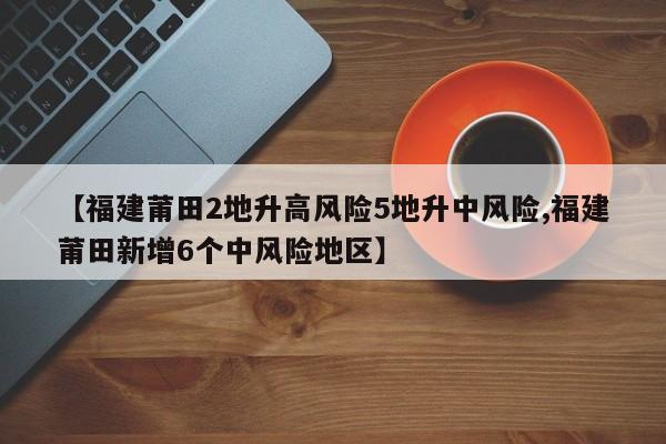 【福建莆田2地升高风险5地升中风险,福建莆田新增6个中风险地区】