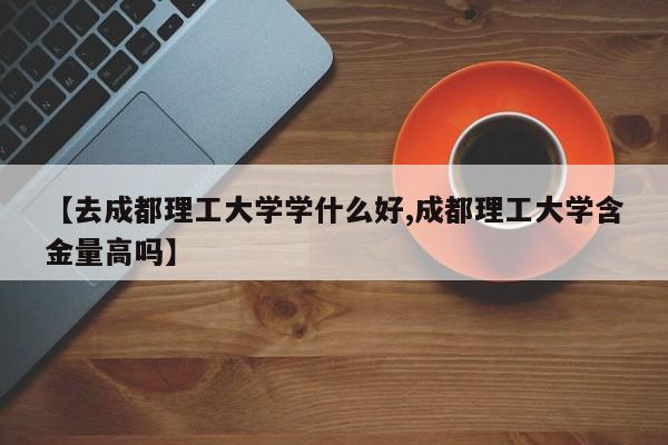 【去成都理工大学学什么好,成都理工大学含金量高吗】