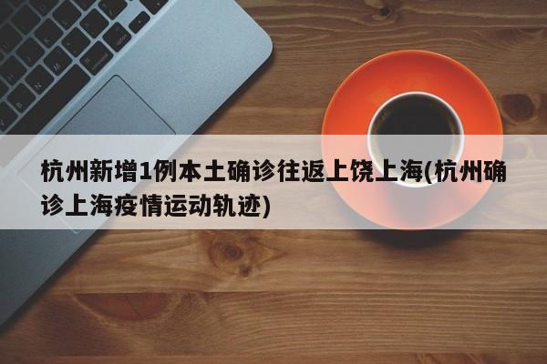 杭州新增1例本土确诊往返上饶上海(杭州确诊上海疫情运动轨迹)