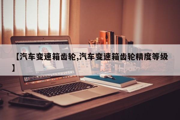 【汽车变速箱齿轮,汽车变速箱齿轮精度等级】