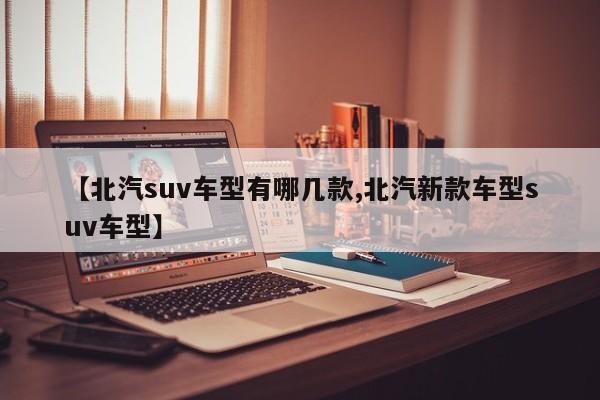 【北汽suv车型有哪几款,北汽新款车型suv车型】