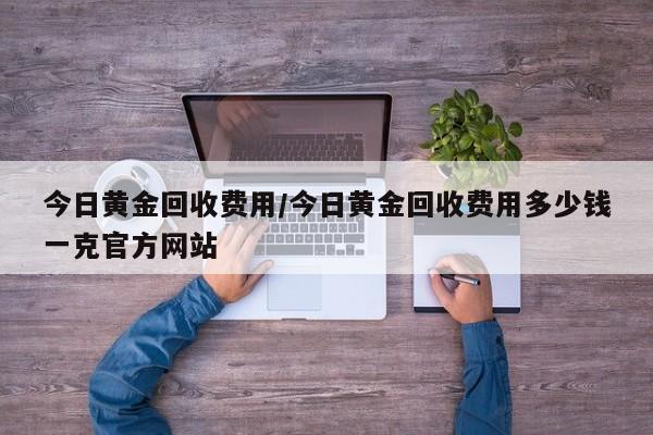 今日黄金回收费用/今日黄金回收费用多少钱一克官方网站