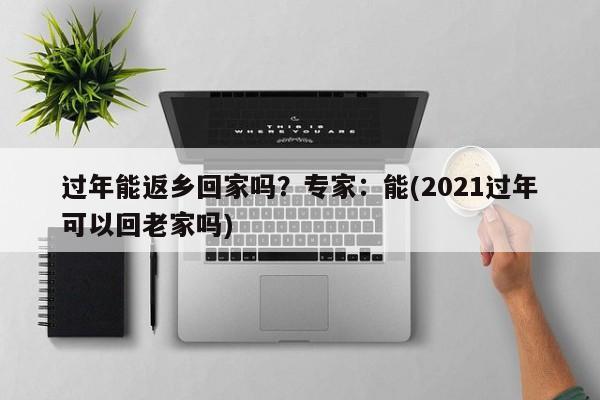 过年能返乡回家吗？专家：能(2021过年可以回老家吗)
