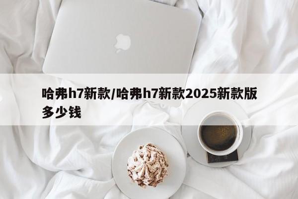 哈弗h7新款/哈弗h7新款2025新款版多少钱