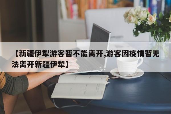 【新疆伊犁游客暂不能离开,游客因疫情暂无法离开新疆伊犁】