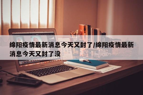 绵阳疫情最新消息今天又封了/绵阳疫情最新消息今天又封了没