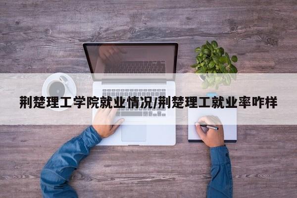 荆楚理工学院就业情况/荆楚理工就业率咋样