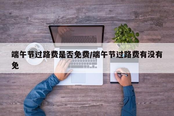 端午节过路费是否免费/端午节过路费有没有免