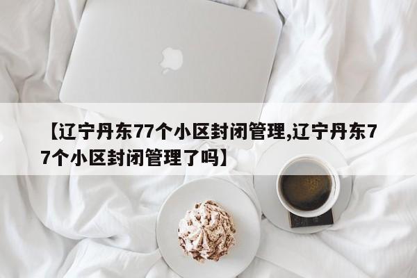 【辽宁丹东77个小区封闭管理,辽宁丹东77个小区封闭管理了吗】