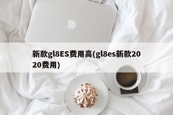 新款gl8ES费用高(gl8es新款2020费用)