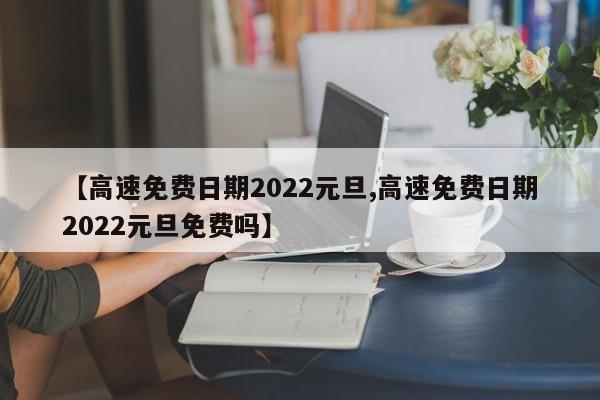 【高速免费日期2022元旦,高速免费日期2022元旦免费吗】