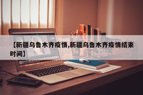 【新疆乌鲁木齐疫情,新疆乌鲁木齐疫情结束时间】