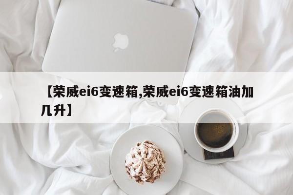 【荣威ei6变速箱,荣威ei6变速箱油加几升】