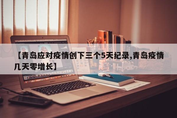 【青岛应对疫情创下三个5天纪录,青岛疫情几天零增长】
