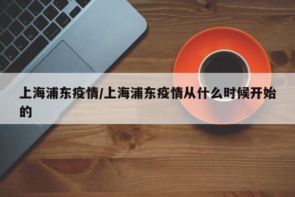 上海浦东疫情/上海浦东疫情从什么时候开始的