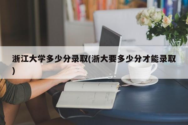 浙江大学多少分录取(浙大要多少分才能录取)