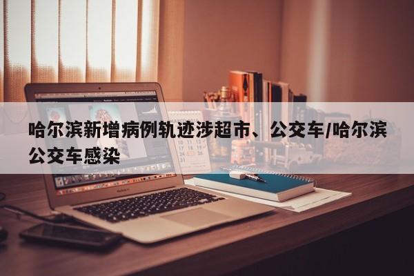 哈尔滨新增病例轨迹涉超市、公交车/哈尔滨公交车感染