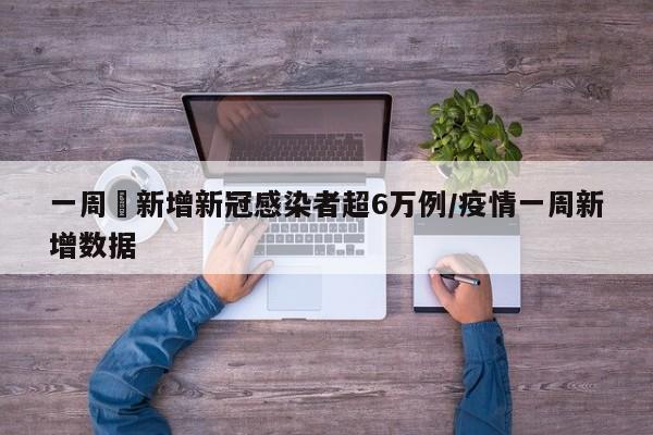 一周內新增新冠感染者超6万例/疫情一周新增数据